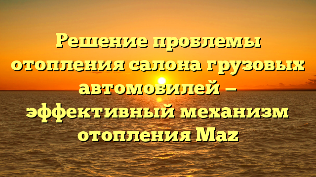 Решение проблемы отопления салона грузовых автомобилей — эффективный механизм отопления Maz