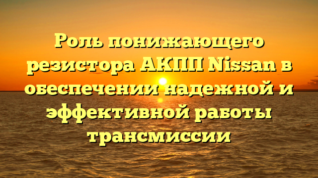 Роль понижающего резистора АКПП Nissan в обеспечении надежной и эффективной работы трансмиссии