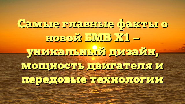 Самые главные факты о новой БМВ Х1 — уникальный дизайн, мощность двигателя и передовые технологии