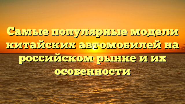 Самые популярные модели китайских автомобилей на российском рынке и их особенности