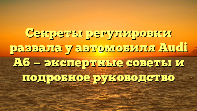 Секреты регулировки развала у автомобиля Audi А6 — экспертные советы и подробное руководство