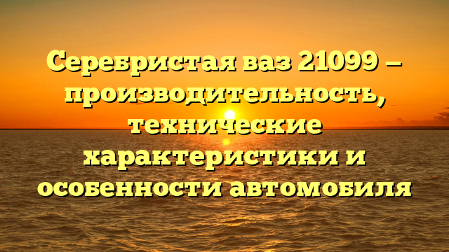 Серебристая ваз 21099 — производительность, технические характеристики и особенности автомобиля