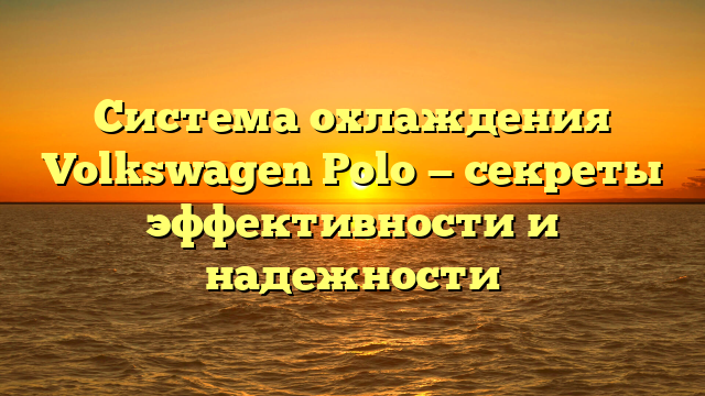 Система охлаждения Volkswagen Polo — секреты эффективности и надежности