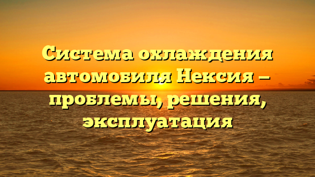 Система охлаждения автомобиля Нексия — проблемы, решения, эксплуатация