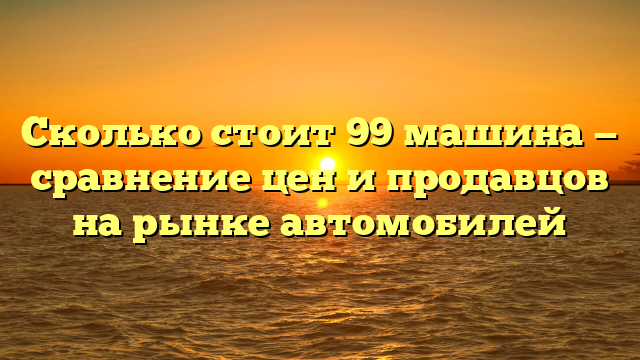 Сколько стоит 99 машина — сравнение цен и продавцов на рынке автомобилей