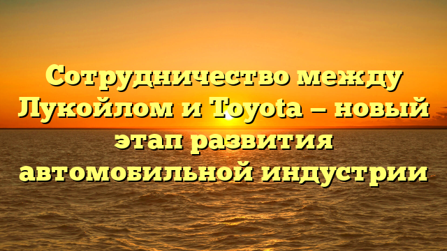 Сотрудничество между Лукойлом и Toyota — новый этап развития автомобильной индустрии