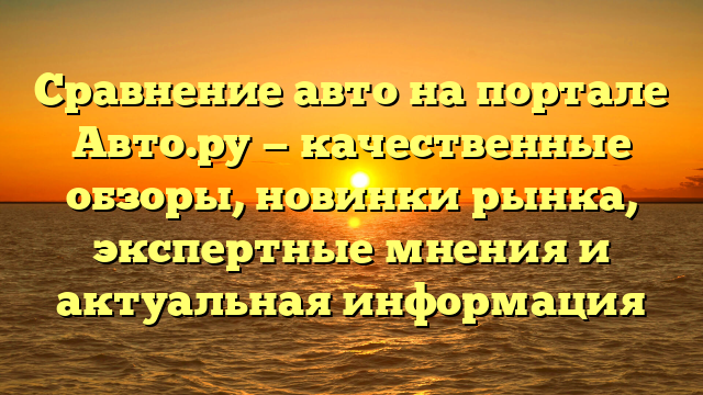 Сравнение авто на портале Авто.ру — качественные обзоры, новинки рынка, экспертные мнения и актуальная информация