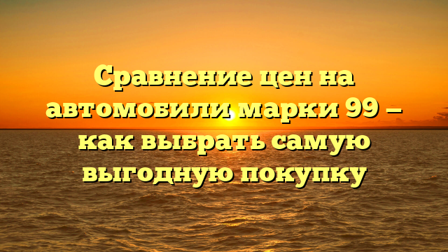 Сравнение цен на автомобили марки 99 — как выбрать самую выгодную покупку