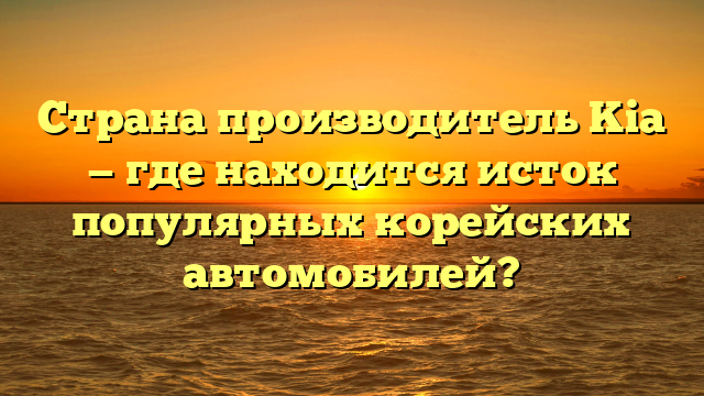 Страна производитель Kia — где находится исток популярных корейских автомобилей?