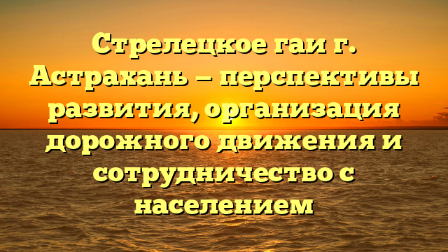 Стрелецкое гаи г. Астрахань — перспективы развития, организация дорожного движения и сотрудничество с населением