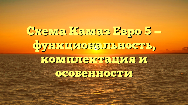 Схема Камаз Евро 5 — функциональность, комплектация и особенности