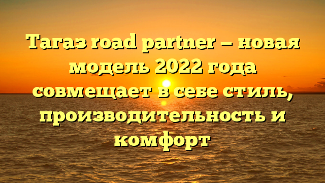 Тагаз road partner — новая модель 2022 года совмещает в себе стиль, производительность и комфорт