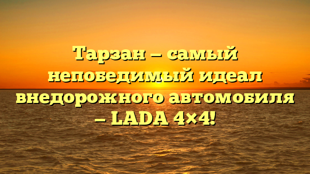 Тарзан — самый непобедимый идеал внедорожного автомобиля — LADA 4×4!