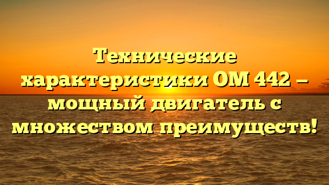 Технические характеристики ОМ 442 — мощный двигатель с множеством преимуществ!