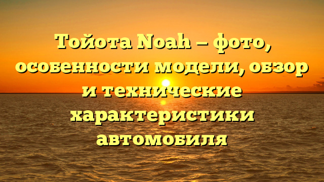 Тойота Noah — фото, особенности модели, обзор и технические характеристики автомобиля