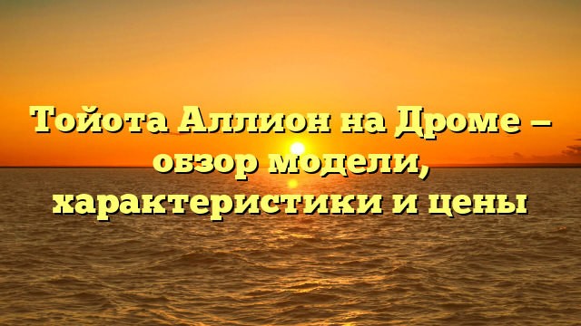 Тойота Аллион на Дроме — обзор модели, характеристики и цены