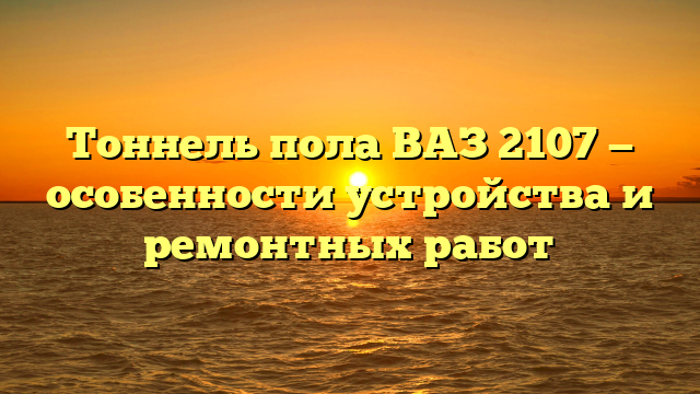 Тоннель пола ВАЗ 2107 — особенности устройства и ремонтных работ