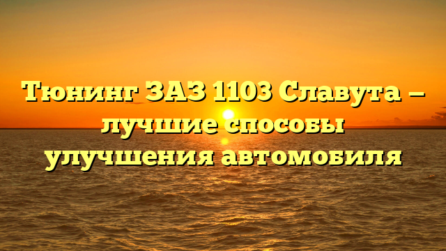 Тюнинг ЗАЗ 1103 Славута — лучшие способы улучшения автомобиля