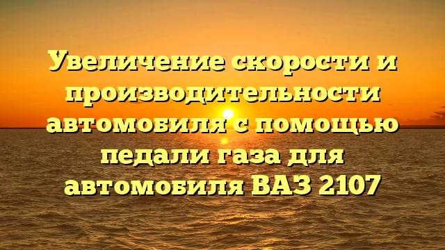 Увеличение скорости и производительности автомобиля с помощью педали газа для автомобиля ВАЗ 2107