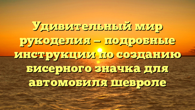 Удивительный мир рукоделия — подробные инструкции по созданию бисерного значка для автомобиля шевроле