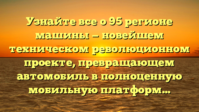 Узнайте все о 95 регионе машины — новейшем техническом революционном проекте, превращающем автомобиль в полноценную мобильную платформу!