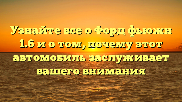 Узнайте все о Форд фьюжн 1.6 и о том, почему этот автомобиль заслуживает вашего внимания