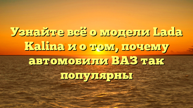 Узнайте всё о модели Lada Kalina и о том, почему автомобили ВАЗ так популярны