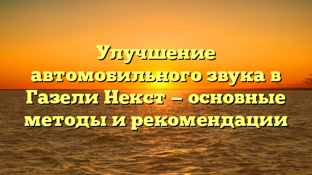 Улучшение автомобильного звука в Газели Некст — основные методы и рекомендации