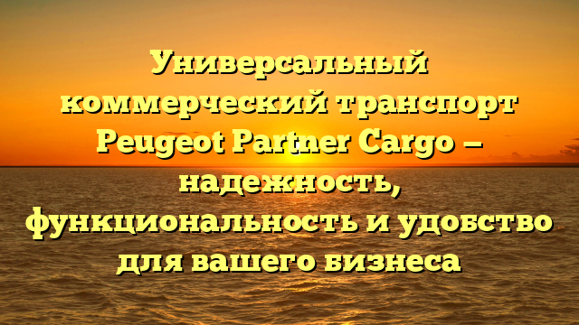 Универсальный коммерческий транспорт Peugeot Partner Cargo — надежность, функциональность и удобство для вашего бизнеса