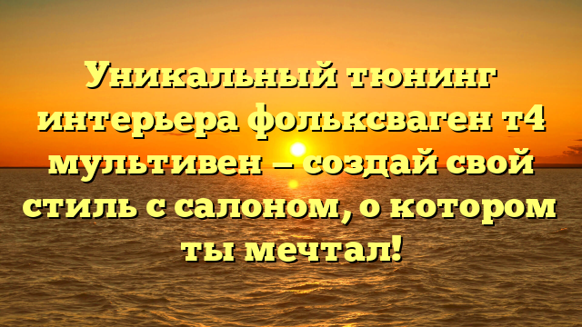 Уникальный тюнинг интерьера фольксваген т4 мультивен — создай свой стиль с салоном, о котором ты мечтал!