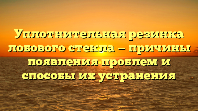 Уплотнительная резинка лобового стекла — причины появления проблем и способы их устранения