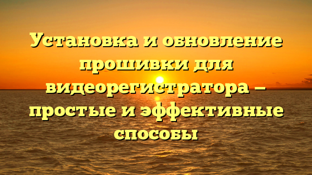 Установка и обновление прошивки для видеорегистратора — простые и эффективные способы