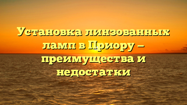 Установка линзованных ламп в Приору — преимущества и недостатки