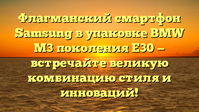 Флагманский смартфон Samsung в упаковке BMW M3 поколения Е30 — встречайте великую комбинацию стиля и инноваций!