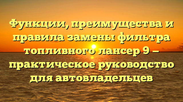 Функции, преимущества и правила замены фильтра топливного лансер 9 — практическое руководство для автовладельцев