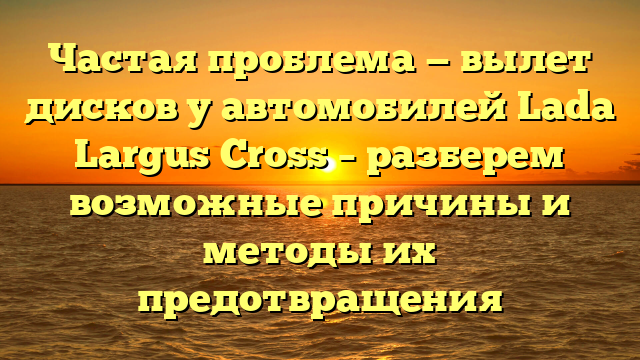 Частая проблема — вылет дисков у автомобилей Lada Largus Cross – разберем возможные причины и методы их предотвращения