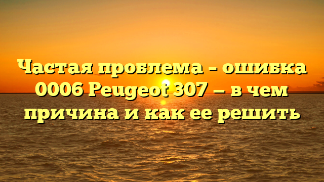 Частая проблема – ошибка 0006 Peugeot 307 — в чем причина и как ее решить