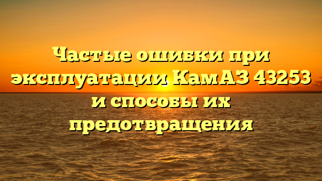 Частые ошибки при эксплуатации КамАЗ 43253 и способы их предотвращения