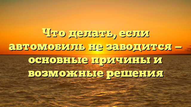 Что делать, если автомобиль не заводится — основные причины и возможные решения