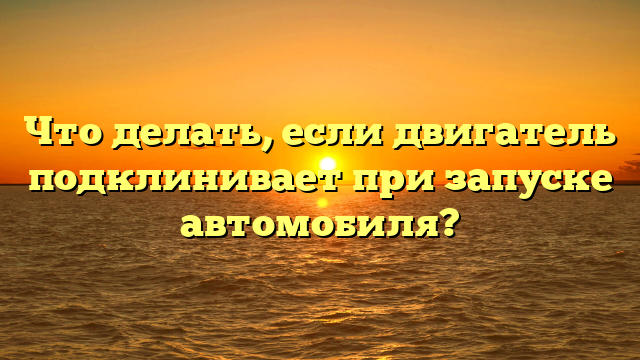 Что делать, если двигатель подклинивает при запуске автомобиля?