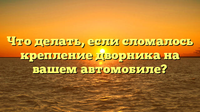 Что делать, если сломалось крепление дворника на вашем автомобиле?