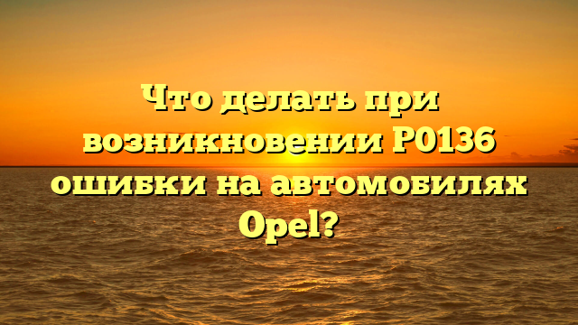 Что делать при возникновении P0136 ошибки на автомобилях Opel?