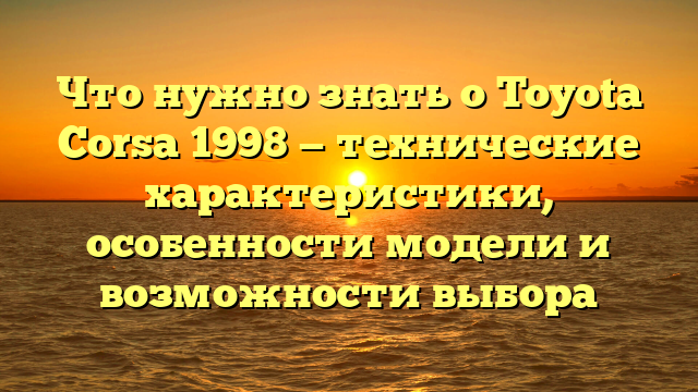 Что нужно знать о Toyota Corsa 1998 — технические характеристики, особенности модели и возможности выбора