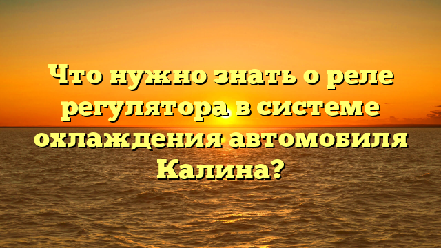 Что нужно знать о реле регулятора в системе охлаждения автомобиля Калина?