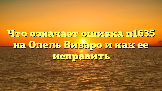 Что означает ошибка п1635 на Опель Виваро и как ее исправить