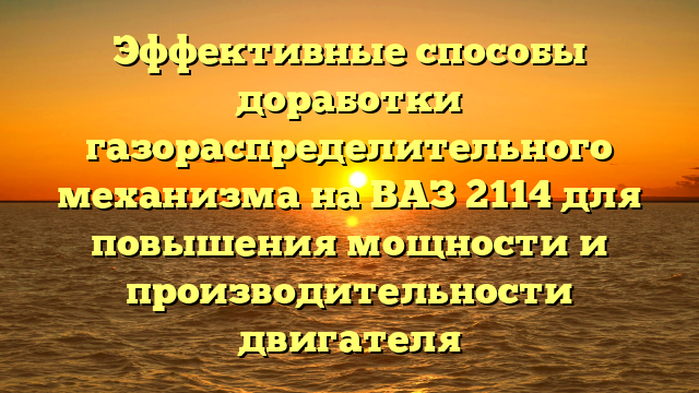 Эффективные способы доработки газораспределительного механизма на ВАЗ 2114 для повышения мощности и производительности двигателя