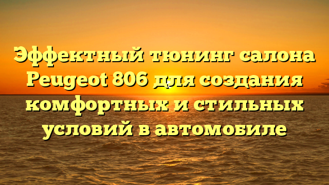 Эффектный тюнинг салона Peugeot 806 для создания комфортных и стильных условий в автомобиле