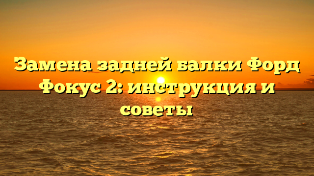 Замена задней балки Форд Фокус 2: инструкция и советы