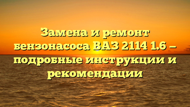 Замена и ремонт бензонасоса ВАЗ 2114 1.6 — подробные инструкции и рекомендации