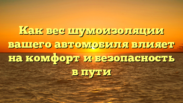 Как вес шумоизоляции вашего автомобиля влияет на комфорт и безопасность в пути